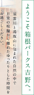 ようこそ箱根パークス吉野へ。2012年12月にリニューアルオープンいたしました。より愉しみ、より寛ぎ、より「忘れられない一日を」演出いたします。