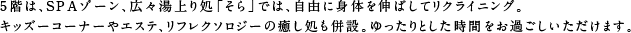 5階は、SPAゾーン、広々湯上り処「そら」では、自由に身体を伸ばしてリクライニング。キッズーコーナーも併設。ゆったりとした時間をお過ごしいただけます。