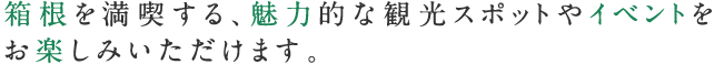 箱根を満喫する、魅力的な観光スポットやイベントをお楽しみいただけます。