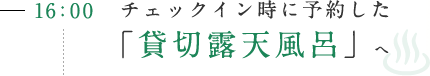 16:00 チェックイン時に予約した「貸切露天風呂」へ