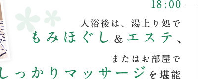 18:00 入浴後は、湯上り処でもみほぐし＆エステ、またはお部屋でしっかりマッサージを堪能