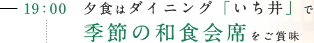 19:00 夕食はダイニング「いち井」で季節の和食会席をご賞味