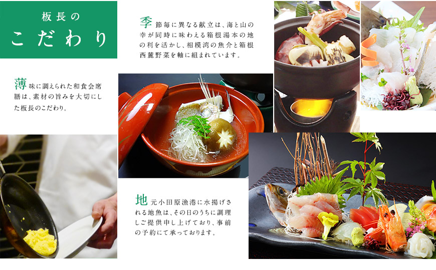 人工調味料を加えず薄味にて調えられた和食膳は、素材の旨みを最大限に引き出す板長のこだわりによるものです。 季節毎に異なる献立は、海と山の幸が同時に味わえる箱根湯本の地の利を活かし、相模湾の魚介と箱根西麓野菜を軸に組まれています。 地元小田原漁港に水揚げされる地魚は、その日のうちに調理しご提供申し上げており、事前の予約にて承っております。